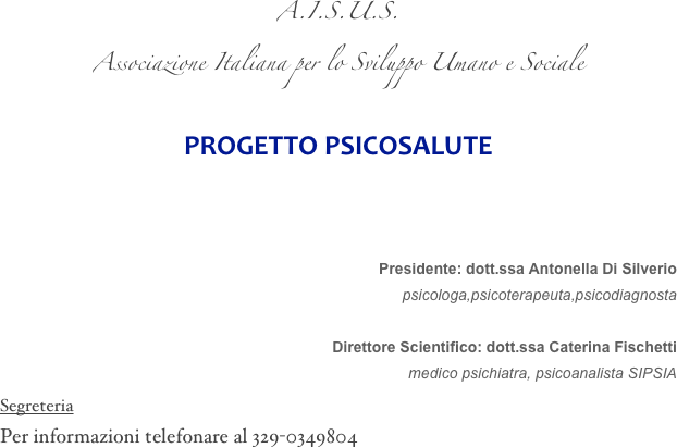 A.I.S.U.S.
Associazione Italiana per lo Sviluppo Umano e Sociale

PROGETTO PSICOSALUTE



Presidente: dott.ssa Antonella Di Silverio
psicologa,psicoterapeuta,psicodiagnosta

Direttore Scientifico: dott.ssa Caterina Fischetti
medico psichiatra, psicoanalista SIPSIA
Segreteria
Per informazioni telefonare al 329-0349804 